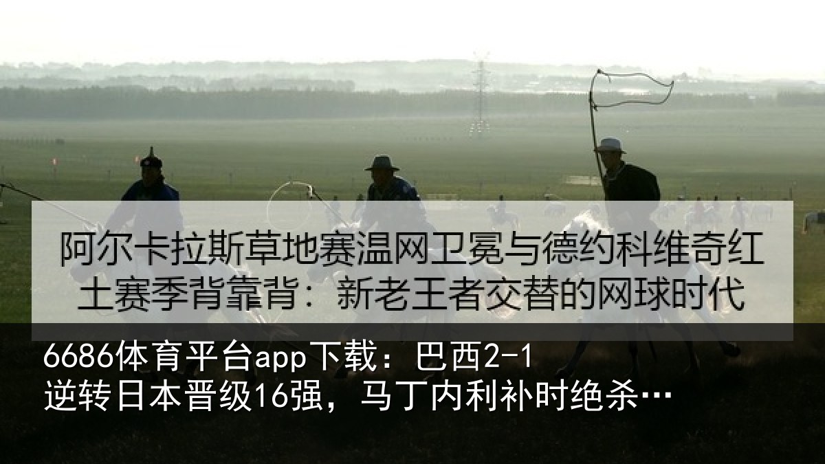6686体育平台app下载：巴西2-1逆转日本晋级16强，马丁内利补时绝杀，卡塞米罗建功