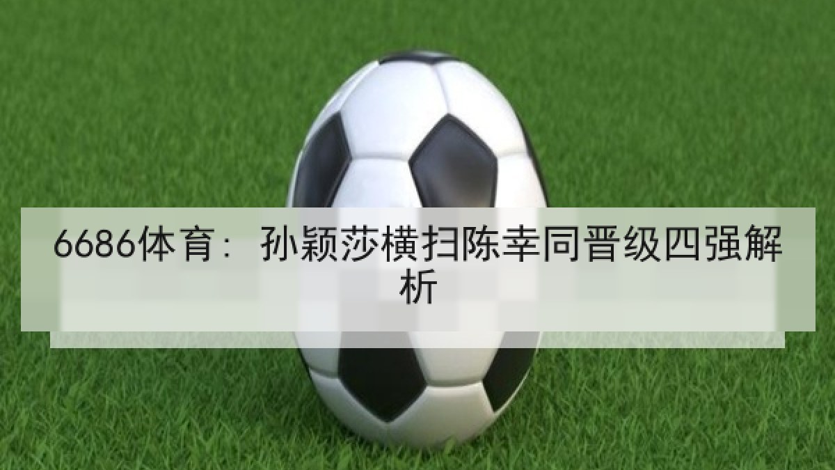6686体育: 孙颖莎横扫陈幸同晋级四强解析