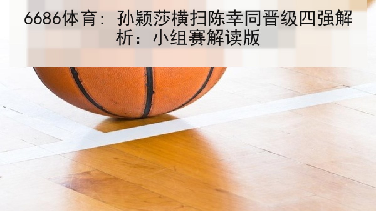 6686体育: 孙颖莎横扫陈幸同晋级四强解析：小组赛解读版