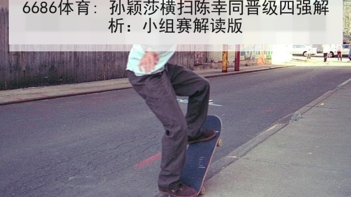 6686体育: 孙颖莎横扫陈幸同晋级四强解析：小组赛解读版