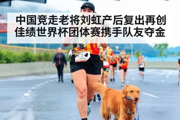 中国竞走老将刘虹产后复出再创佳绩世界杯团体赛携手队友夺金
