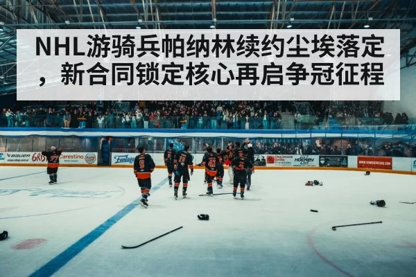 NHL游骑兵帕纳林续约尘埃落定，新合同锁定核心再启争冠征程