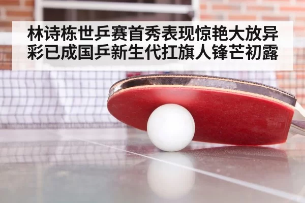 林诗栋世乒赛首秀表现惊艳大放异彩已成国乒新生代扛旗人锋芒初露